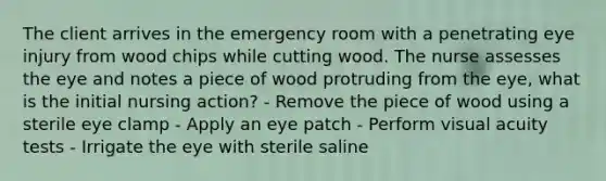 The client arrives in the emergency room with a penetrating eye injury from wood chips while cutting wood. The nurse assesses the eye and notes a piece of wood protruding from the eye, what is the initial nursing action? - Remove the piece of wood using a sterile eye clamp - Apply an eye patch - Perform visual acuity tests - Irrigate the eye with sterile saline