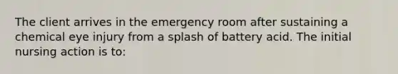 The client arrives in the emergency room after sustaining a chemical eye injury from a splash of battery acid. The initial nursing action is to: