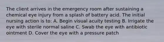 The client arrives in the emergency room after sustaining a chemical eye injury from a splash of battery acid. The initial nursing action is to: A. Begin visual acuity testing B. Irrigate the eye with sterile normal saline C. Swab the eye with antibiotic ointment D. Cover the eye with a pressure patch