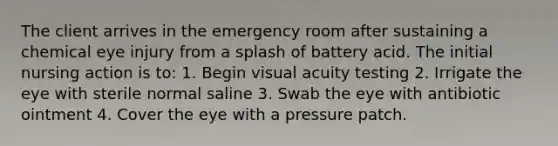 The client arrives in the emergency room after sustaining a chemical eye injury from a splash of battery acid. The initial nursing action is to: 1. Begin visual acuity testing 2. Irrigate the eye with sterile normal saline 3. Swab the eye with antibiotic ointment 4. Cover the eye with a pressure patch.