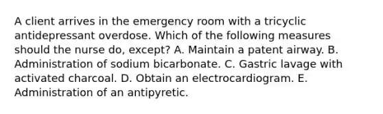 A client arrives in the emergency room with a tricyclic antidepressant overdose. Which of the following measures should the nurse do, except? A. Maintain a patent airway. B. Administration of sodium bicarbonate. C. Gastric lavage with activated charcoal. D. Obtain an electrocardiogram. E. Administration of an antipyretic.