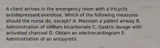 A client arrives in the emergency room with a tricyclic antidepressant overdose. Which of the following measures should the nurse do, except? A. Maintain a patent airway B. Administration of sodium bicarbonate C. Gastric lavage with activated charcoal D. Obtain an electrocardiogram E. Administration of an antipyretic