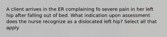 A client arrives in the ER complaining fo severe pain in her left hip after falling out of bed. What indication upon assessment does the nurse recognize as a dislocated left hip? Select all that apply