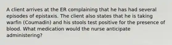 A client arrives at the ER complaining that he has had several episodes of epistaxis. The client also states that he is taking warfin (Coumadin) and his stools test positive for the presence of blood. What medication would the nurse anticipate administering?