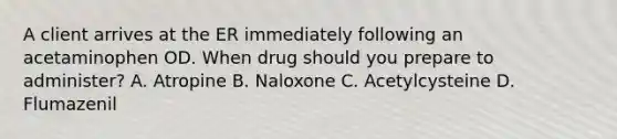 A client arrives at the ER immediately following an acetaminophen OD. When drug should you prepare to administer? A. Atropine B. Naloxone C. Acetylcysteine D. Flumazenil