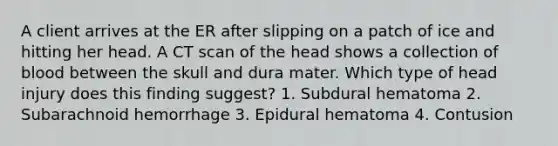 A client arrives at the ER after slipping on a patch of ice and hitting her head. A CT scan of the head shows a collection of blood between the skull and dura mater. Which type of head injury does this finding suggest? 1. Subdural hematoma 2. Subarachnoid hemorrhage 3. Epidural hematoma 4. Contusion