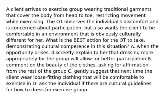 A client arrives to exercise group wearing traditional garments that cover the body from head to toe, restricting movement while exercising. The OT observes the individual's discomfort and is concerned about participation, but also wants the client to be comfortable in an environment that is obviously culturally different for her. What is the BEST action for the OT to take, demonstrating cultural competence in this situation? A. when the opportunity arises, discreetly explain to her that dressing more appropriately for the group will allow for better participation B. comment on the beauty of the clothes, asking for affirmation from the rest of the group C. gently suggest that next time the client wear loose-fitting clothing that will be comfortable to exercise in D. ask the individual if there are cultural guidelines for how to dress for exercise group