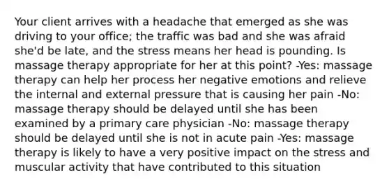 Your client arrives with a headache that emerged as she was driving to your office; the traffic was bad and she was afraid she'd be late, and the stress means her head is pounding. Is massage therapy appropriate for her at this point? -Yes: massage therapy can help her process her negative emotions and relieve the internal and external pressure that is causing her pain -No: massage therapy should be delayed until she has been examined by a primary care physician -No: massage therapy should be delayed until she is not in acute pain -Yes: massage therapy is likely to have a very positive impact on the stress and muscular activity that have contributed to this situation