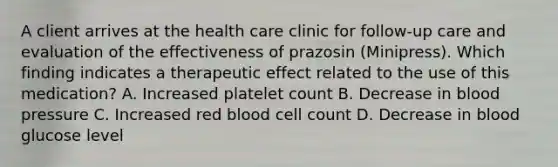 A client arrives at the health care clinic for follow-up care and evaluation of the effectiveness of prazosin (Minipress). Which finding indicates a therapeutic effect related to the use of this medication? A. Increased platelet count B. Decrease in blood pressure C. Increased red blood cell count D. Decrease in blood glucose level