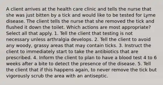 A client arrives at the health care clinic and tells the nurse that she was just bitten by a tick and would like to be tested for Lyme disease. The client tells the nurse that she removed the tick and flushed it down the toilet. Which actions are most appropriate? Select all that apply. 1. Tell the client that testing is not necessary unless arthralgia develops. 2. Tell the client to avoid any woody, grassy areas that may contain ticks. 3. Instruct the client to immediately start to take the antibiotics that are prescribed. 4. Inform the client to plan to have a blood test 4 to 6 weeks after a bite to detect the presence of the disease. 5. Tell the client that if this happens again, to never remove the tick but vigorously scrub the area with an antiseptic.