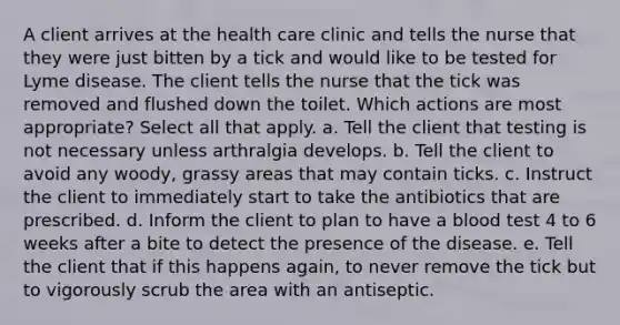 A client arrives at the health care clinic and tells the nurse that they were just bitten by a tick and would like to be tested for Lyme disease. The client tells the nurse that the tick was removed and flushed down the toilet. Which actions are most appropriate? Select all that apply. a. Tell the client that testing is not necessary unless arthralgia develops. b. Tell the client to avoid any woody, grassy areas that may contain ticks. c. Instruct the client to immediately start to take the antibiotics that are prescribed. d. Inform the client to plan to have a blood test 4 to 6 weeks after a bite to detect the presence of the disease. e. Tell the client that if this happens again, to never remove the tick but to vigorously scrub the area with an antiseptic.