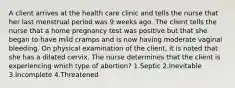 A client arrives at the health care clinic and tells the nurse that her last menstrual period was 9 weeks ago. The client tells the nurse that a home pregnancy test was positive but that she began to have mild cramps and is now having moderate vaginal bleeding. On physical examination of the client, it is noted that she has a dilated cervix. The nurse determines that the client is experiencing which type of abortion? 1.Septic 2.Inevitable 3.Incomplete 4.Threatened