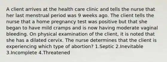 A client arrives at the health care clinic and tells the nurse that her last menstrual period was 9 weeks ago. The client tells the nurse that a home pregnancy test was positive but that she began to have mild cramps and is now having moderate vaginal bleeding. On physical examination of the client, it is noted that she has a dilated cervix. The nurse determines that the client is experiencing which type of abortion? 1.Septic 2.Inevitable 3.Incomplete 4.Threatened