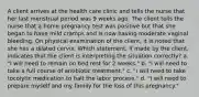 A client arrives at the health care clinic and tells the nurse that her last menstrual period was 9 weeks ago. The client tells the nurse that a home pregnancy test was positive but that she began to have mild cramps and is now having moderate vaginal bleeding. On physical examination of the client, it is noted that she has a dilated cervix. Which statement, if made by the client, indicates that the client is interpreting the situation correctly? a. "I will need to remain on bed rest for 2 weeks." b. "I will need to take a full course of antibiotic treatment." c. "I will need to take tocolytic medication to halt the labor process." d. "I will need to prepare myself and my family for the loss of this pregnancy."