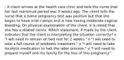 - A client arrives at the health care clinic and tells the nurse that her last menstrual period was 9 weeks ago. The client tells the nurse that a home pregnancy test was positive but that she began to have mild cramps and is now having moderate vaginal bleeding. On physical examination of the client, it is noted that she has a dilated cervix. Which statement, if made by the client, indicates that the client is interpreting the situation correctly? o "I will need to remain on bed rest for 2 weeks." o "I will need to take a full course of antibiotic treatment." o "I will need to take tocolytic medication to halt the labor process." o "I will need to prepare myself and my family for the loss of this pregnancy."