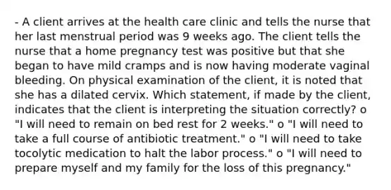 - A client arrives at the health care clinic and tells the nurse that her last menstrual period was 9 weeks ago. The client tells the nurse that a home pregnancy test was positive but that she began to have mild cramps and is now having moderate vaginal bleeding. On physical examination of the client, it is noted that she has a dilated cervix. Which statement, if made by the client, indicates that the client is interpreting the situation correctly? o "I will need to remain on bed rest for 2 weeks." o "I will need to take a full course of antibiotic treatment." o "I will need to take tocolytic medication to halt the labor process." o "I will need to prepare myself and my family for the loss of this pregnancy."