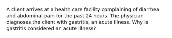 A client arrives at a health care facility complaining of diarrhea and abdominal pain for the past 24 hours. The physician diagnoses the client with gastritis, an acute illness. Why is gastritis considered an acute illness?