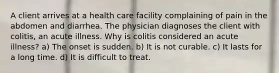 A client arrives at a health care facility complaining of pain in the abdomen and diarrhea. The physician diagnoses the client with colitis, an acute illness. Why is colitis considered an acute illness? a) The onset is sudden. b) It is not curable. c) It lasts for a long time. d) It is difficult to treat.