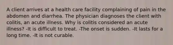 A client arrives at a health care facility complaining of pain in the abdomen and diarrhea. The physician diagnoses the client with colitis, an acute illness. Why is colitis considered an acute illness? -It is difficult to treat. -The onset is sudden. -It lasts for a long time. -It is not curable.