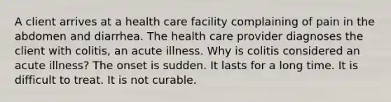 A client arrives at a health care facility complaining of pain in the abdomen and diarrhea. The health care provider diagnoses the client with colitis, an acute illness. Why is colitis considered an acute illness? The onset is sudden. It lasts for a long time. It is difficult to treat. It is not curable.