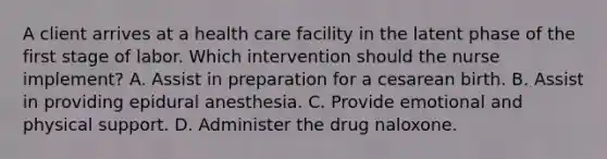 A client arrives at a health care facility in the latent phase of the first stage of labor. Which intervention should the nurse implement? A. Assist in preparation for a cesarean birth. B. Assist in providing epidural anesthesia. C. Provide emotional and physical support. D. Administer the drug naloxone.