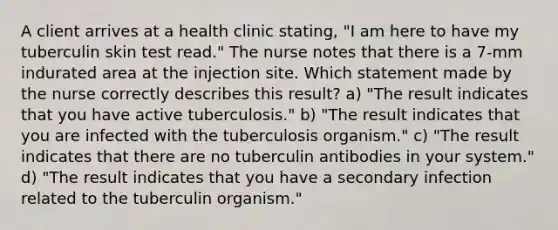 A client arrives at a health clinic stating, "I am here to have my tuberculin skin test read." The nurse notes that there is a 7-mm indurated area at the injection site. Which statement made by the nurse correctly describes this result? a) "The result indicates that you have active tuberculosis." b) "The result indicates that you are infected with the tuberculosis organism." c) "The result indicates that there are no tuberculin antibodies in your system." d) "The result indicates that you have a secondary infection related to the tuberculin organism."