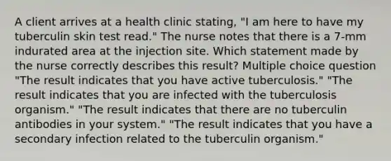 A client arrives at a health clinic stating, "I am here to have my tuberculin skin test read." The nurse notes that there is a 7-mm indurated area at the injection site. Which statement made by the nurse correctly describes this result? Multiple choice question "The result indicates that you have active tuberculosis." "The result indicates that you are infected with the tuberculosis organism." "The result indicates that there are no tuberculin antibodies in your system." "The result indicates that you have a secondary infection related to the tuberculin organism."