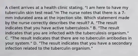 A client arrives at a health clinic stating, "I am here to have my tuberculin skin test read."m The nurse notes that there is a 7-mm indurated area at the injection site. Which statement made by the nurse correctly describes the result? A. "The result indicates that you have active tuberculosis." B. "The result indicates that you are infected with the tuberculosis organism." C. "The result Indicates that there are no tuberculin antibodies in your system." D. "The result indicates that you have a secondary infection related to the tuberculin organism."