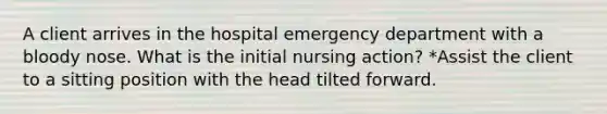 A client arrives in the hospital emergency department with a bloody nose. What is the initial nursing action? *Assist the client to a sitting position with the head tilted forward.