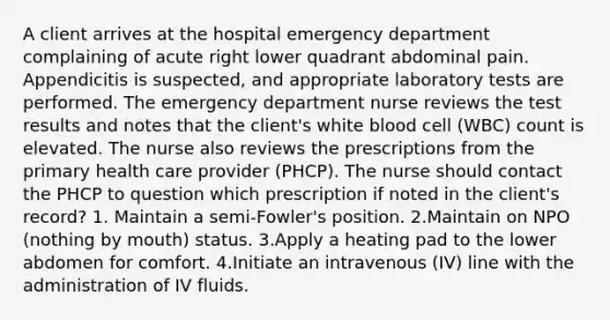 A client arrives at the hospital emergency department complaining of acute right lower quadrant abdominal pain. Appendicitis is suspected, and appropriate laboratory tests are performed. The emergency department nurse reviews the test results and notes that the client's white blood cell (WBC) count is elevated. The nurse also reviews the prescriptions from the primary health care provider (PHCP). The nurse should contact the PHCP to question which prescription if noted in the client's record? 1. Maintain a semi-Fowler's position. 2.Maintain on NPO (nothing by mouth) status. 3.Apply a heating pad to the lower abdomen for comfort. 4.Initiate an intravenous (IV) line with the administration of IV fluids.