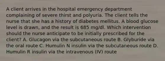 A client arrives in the hospital emergency department complaining of severe thirst and polyuria. The client tells the nurse that she has a history of diabetes mellitus. A blood glucose level is drawn, and the result is 685 mg/dl. Which intervention should the nurse anticipate to be initially prescribed for the client? A. Glucagon via the subcutaneous route B. Glyburide via the oral route C. Humulin N insulin via the subcutaneous route D. Humulin R insulin via the intravenous (IV) route