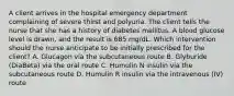 A client arrives in the hospital emergency department complaining of severe thirst and polyuria. The client tells the nurse that she has a history of diabetes mellitus. A blood glucose level is drawn, and the result is 685 mg/dL. Which intervention should the nurse anticipate to be initially prescribed for the client? A. Glucagon via the subcutaneous route B. Glyburide (DiaBeta) via the oral route C. Humulin N insulin via the subcutaneous route D. Humulin R insulin via the intravenous (IV) route