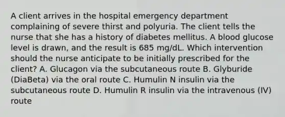 A client arrives in the hospital emergency department complaining of severe thirst and polyuria. The client tells the nurse that she has a history of diabetes mellitus. A blood glucose level is drawn, and the result is 685 mg/dL. Which intervention should the nurse anticipate to be initially prescribed for the client? A. Glucagon via the subcutaneous route B. Glyburide (DiaBeta) via the oral route C. Humulin N insulin via the subcutaneous route D. Humulin R insulin via the intravenous (IV) route