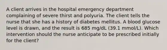 A client arrives in the hospital emergency department complaining of severe thirst and polyuria. The client tells the nurse that she has a history of diabetes mellitus. A blood glucose level is drawn, and the result is 685 mg/dL (39.1 mmol/L). Which intervention should the nurse anticipate to be prescribed initially for the client?