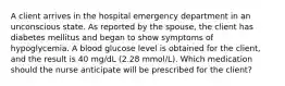 A client arrives in the hospital emergency department in an unconscious state. As reported by the spouse, the client has diabetes mellitus and began to show symptoms of hypoglycemia. A blood glucose level is obtained for the client, and the result is 40 mg/dL (2.28 mmol/L). Which medication should the nurse anticipate will be prescribed for the client?