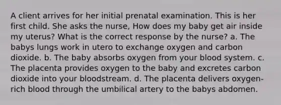 A client arrives for her initial prenatal examination. This is her first child. She asks the nurse, How does my baby get air inside my uterus? What is the correct response by the nurse? a. The babys lungs work in utero to exchange oxygen and carbon dioxide. b. The baby absorbs oxygen from your blood system. c. The placenta provides oxygen to the baby and excretes carbon dioxide into your bloodstream. d. The placenta delivers oxygen-rich blood through the umbilical artery to the babys abdomen.