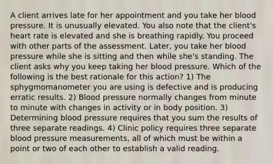 A client arrives late for her appointment and you take her <a href='https://www.questionai.com/knowledge/kD0HacyPBr-blood-pressure' class='anchor-knowledge'>blood pressure</a>. It is unusually elevated. You also note that the client's heart rate is elevated and she is breathing rapidly. You proceed with other parts of the assessment. Later, you take her blood pressure while she is sitting and then while she's standing. The client asks why you keep taking her blood pressure. Which of the following is the best rationale for this action? 1) The sphygmomanometer you are using is defective and is producing erratic results. 2) Blood pressure normally changes from minute to minute with changes in activity or in body position. 3) Determining blood pressure requires that you sum the results of three separate readings. 4) Clinic policy requires three separate blood pressure measurements, all of which must be within a point or two of each other to establish a valid reading.