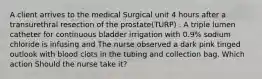 A client arrives to the medical Surgical unit 4 hours after a transurethral resection of the prostate(TURP) . A triple lumen catheter for continuous bladder irrigation with 0.9% sodium chloride is infusing and The nurse observed a dark pink tinged outlook with blood clots in the tubing and collection bag. Which action Should the nurse take it?