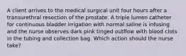 A client arrives to the medical surgical unit four hours after a transurethral resection of the prostate. A triple lumen catheter for continuous bladder irrigation with normal saline is infusing and the nurse observes dark pink tinged outflow with blood clots in the tubing and collection bag. Which action should the nurse take?