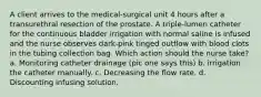 A client arrives to the medical-surgical unit 4 hours after a transurethral resection of the prostate. A triple-lumen catheter for the continuous bladder irrigation with normal saline is infused and the nurse observes dark-pink tinged outflow with blood clots in the tubing collection bag. Which action should the nurse take? a. Monitoring catheter drainage (pic one says this) b. irrigation the catheter manually. c. Decreasing the flow rate. d. Discounting infusing solution.