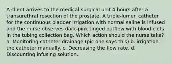 A client arrives to the medical-surgical unit 4 hours after a transurethral resection of the prostate. A triple-lumen catheter for the continuous bladder irrigation with normal saline is infused and the nurse observes dark-pink tinged outflow with blood clots in the tubing collection bag. Which action should the nurse take? a. Monitoring catheter drainage (pic one says this) b. irrigation the catheter manually. c. Decreasing the flow rate. d. Discounting infusing solution.