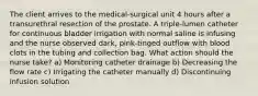 The client arrives to the medical-surgical unit 4 hours after a transurethral resection of the prostate. A triple-lumen catheter for continuous bladder irrigation with normal saline is infusing and the nurse observed dark, pink-tinged outflow with blood clots in the tubing and collection bag. What action should the nurse take? a) Monitoring catheter drainage b) Decreasing the flow rate c) Irrigating the catheter manually d) Discontinuing infusion solution