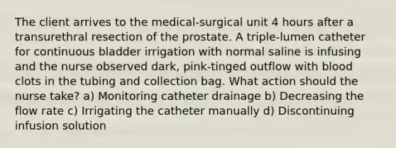 The client arrives to the medical-surgical unit 4 hours after a transurethral resection of the prostate. A triple-lumen catheter for continuous bladder irrigation with normal saline is infusing and the nurse observed dark, pink-tinged outflow with blood clots in the tubing and collection bag. What action should the nurse take? a) Monitoring catheter drainage b) Decreasing the flow rate c) Irrigating the catheter manually d) Discontinuing infusion solution