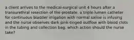 a client arrives to the medical-surgical unit 4 hours after a transurethral resection of the prostate. a triple-lumen catheter for continuous bladder irrigation with normal saline is infusing and the nurse observes dark pink-tinged outflow with blood clots in the tubing and collection bag. which action should the nurse take?