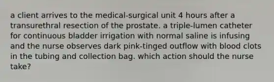 a client arrives to the medical-surgical unit 4 hours after a transurethral resection of the prostate. a triple-lumen catheter for continuous bladder irrigation with normal saline is infusing and the nurse observes dark pink-tinged outflow with blood clots in the tubing and collection bag. which action should the nurse take?