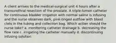 A client arrives to the medical-surgical unit 4 hours after a transurethral resection of the prostate. A triple-lumen catheter for continuous bladder irrigation with normal saline is infusing and the nurse observes dark, pink-tinged outflow with blood clots in the tubing and collection bag. Which action should the nurse take? a. monitoring catheter drainage b. decreasing the flow rate c. irrigating the catheter manually d. discontinuing infusing solution