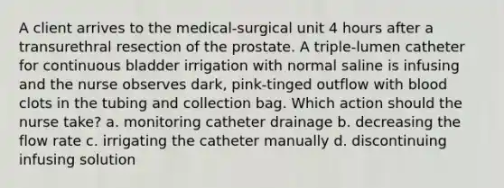 A client arrives to the medical-surgical unit 4 hours after a transurethral resection of the prostate. A triple-lumen catheter for continuous bladder irrigation with normal saline is infusing and the nurse observes dark, pink-tinged outflow with blood clots in the tubing and collection bag. Which action should the nurse take? a. monitoring catheter drainage b. decreasing the flow rate c. irrigating the catheter manually d. discontinuing infusing solution