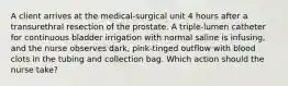 A client arrives at the medical-surgical unit 4 hours after a transurethral resection of the prostate. A triple-lumen catheter for continuous bladder irrigation with normal saline is infusing, and the nurse observes dark, pink-tinged outflow with blood clots in the tubing and collection bag. Which action should the nurse take?