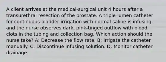 A client arrives at the medical-surgical unit 4 hours after a transurethral resection of the prostate. A triple-lumen catheter for continuous bladder irrigation with normal saline is infusing, and the nurse observes dark, pink-tinged outflow with blood clots in the tubing and collection bag. Which action should the nurse take? A: Decrease the flow rate. B: Irrigate the catheter manually. C: Discontinue infusing solution. D: Monitor catheter drainage.