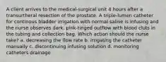 A client arrives to the medical-surgical unit 4 hours after a transurtheral resection of the prostate. A triple-lumen catheter for continous bladder irrigation with normal saline is infusing and the nurse observes dark, pink-tinged outflow with blood cluts in the tubing and collection bag. Which action should the nurse take? a. decreasing the flow rate b. irrigating the catheter manually c. discontinuing infusing solution d. monitoring catheters drainage